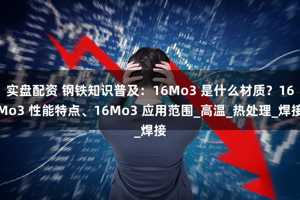 实盘配资 钢铁知识普及：16Mo3 是什么材质？16Mo3 性能特点、16Mo3 应用范围_高温_热处理_焊接