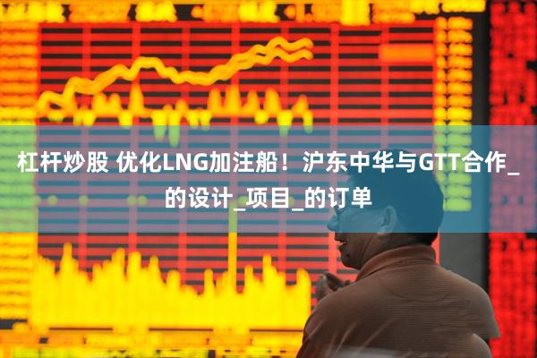 杠杆炒股 优化LNG加注船！沪东中华与GTT合作_的设计_项目_的订单