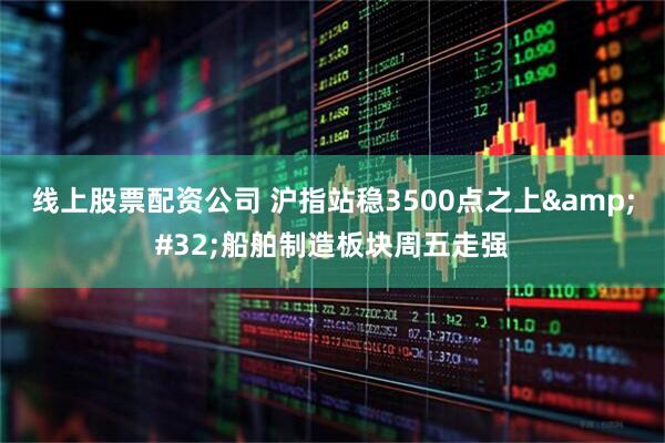 线上股票配资公司 沪指站稳3500点之上&#32;船舶制造板块周五走强