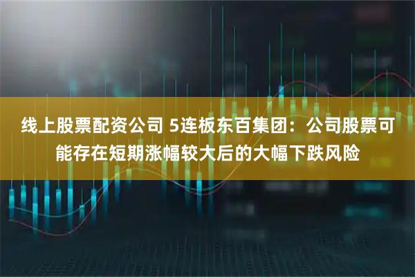 线上股票配资公司 5连板东百集团：公司股票可能存在短期涨幅较大后的大幅下跌风险