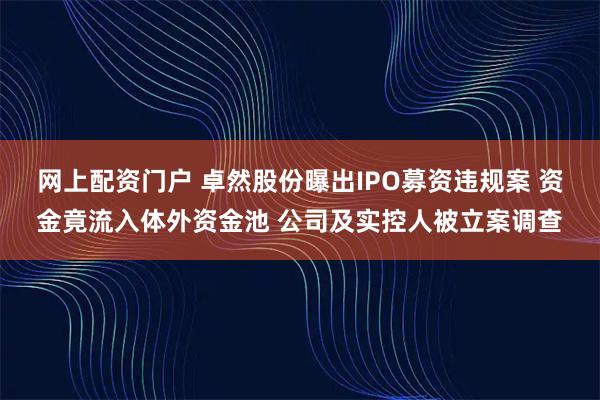网上配资门户 卓然股份曝出IPO募资违规案 资金竟流入体外资金池 公司及实控人被立案调查